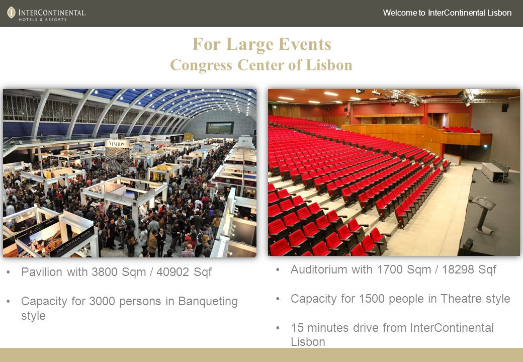 For Large Events Congress Center of Lisbon Welcome to InterContinental Lisbon Pavilion with 3800 Sqm / Sqf Capacity for 3000 persons in Banqueting style Auditorium with 1700 Sqm / Sqf Capacity for 1500 people in Theatre style 15 minutes drive from InterContinental Lisbon