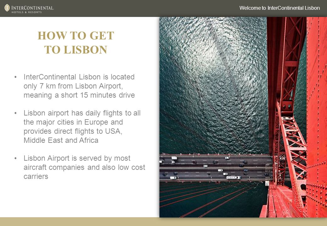 HOW TO GET TO LISBON Welcome to InterContinental Lisbon InterContinental Lisbon is located only 7 km from Lisbon Airport, meaning a short 15 minutes drive Lisbon airport has daily flights to all the major cities in Europe and provides direct flights to USA, Middle East and Africa Lisbon Airport is served by most aircraft companies and also low cost carriers