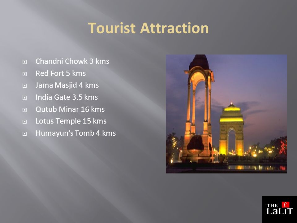 Tourist Attraction  Chandni Chowk 3 kms  Red Fort 5 kms  Jama Masjid 4 kms  India Gate 3.5 kms  Qutub Minar 16 kms  Lotus Temple 15 kms  Humayun s Tomb 4 kms