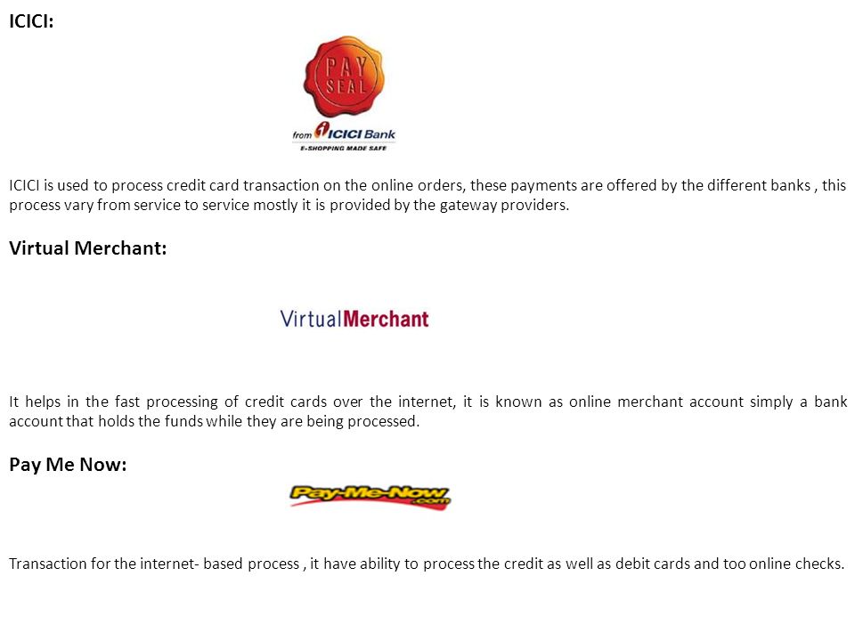 ICICI: ICICI is used to process credit card transaction on the online orders, these payments are offered by the different banks, this process vary from service to service mostly it is provided by the gateway providers.