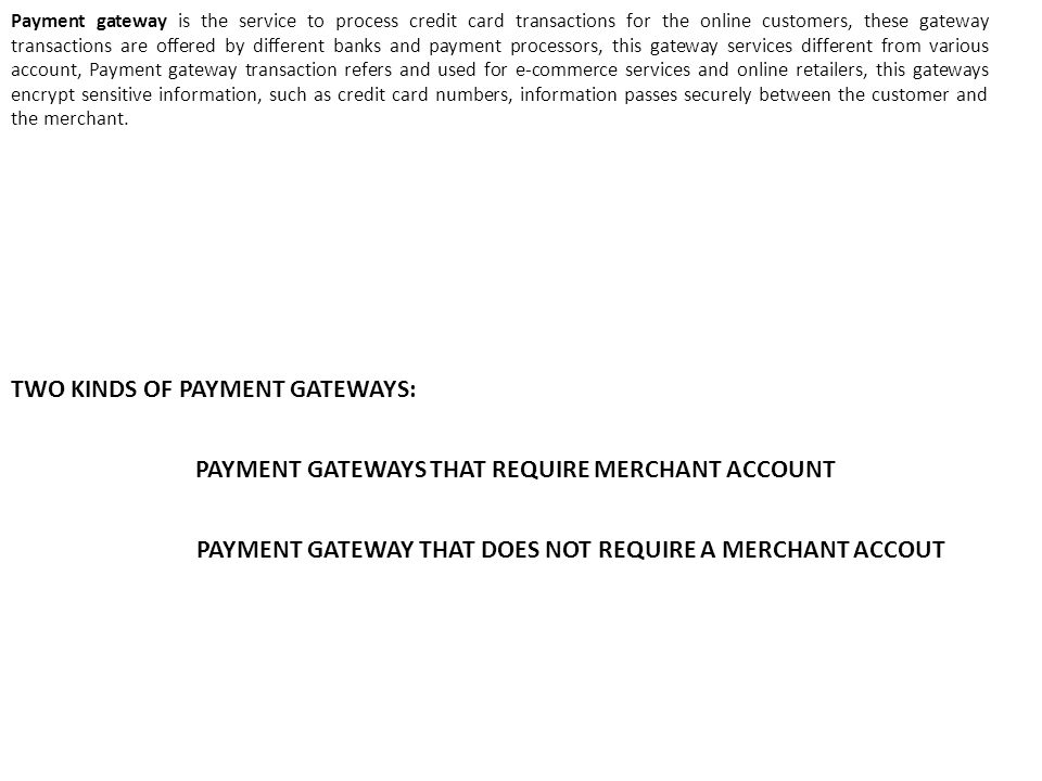 Payment gateway is the service to process credit card transactions for the online customers, these gateway transactions are offered by different banks and payment processors, this gateway services different from various account, Payment gateway transaction refers and used for e-commerce services and online retailers, this gateways encrypt sensitive information, such as credit card numbers, information passes securely between the customer and the merchant.