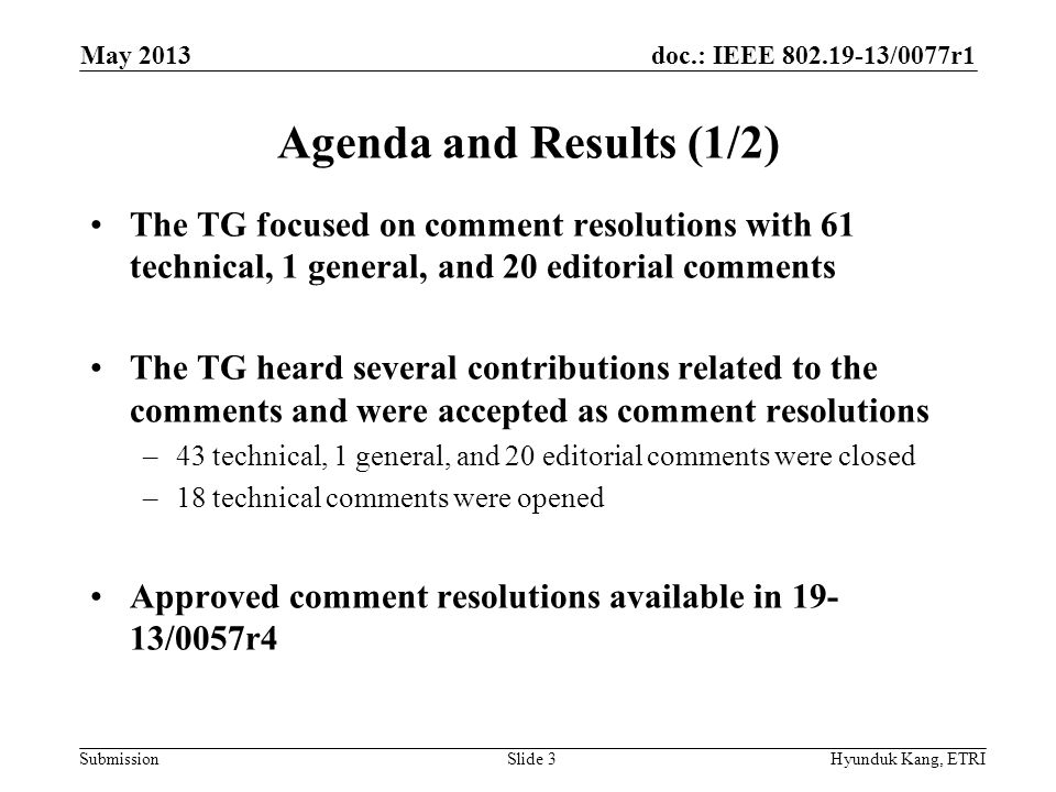 doc.: IEEE /0077r1 Submission Agenda and Results (1/2) The TG focused on comment resolutions with 61 technical, 1 general, and 20 editorial comments The TG heard several contributions related to the comments and were accepted as comment resolutions –43 technical, 1 general, and 20 editorial comments were closed –18 technical comments were opened Approved comment resolutions available in /0057r4 May 2013 Hyunduk Kang, ETRISlide 3