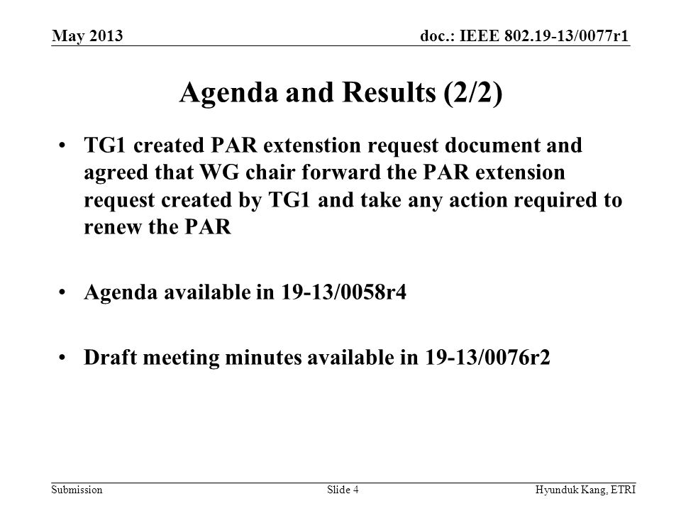 doc.: IEEE /0077r1 Submission Agenda and Results (2/2) TG1 created PAR extenstion request document and agreed that WG chair forward the PAR extension request created by TG1 and take any action required to renew the PAR Agenda available in 19-13/0058r4 Draft meeting minutes available in 19-13/0076r2 May 2013 Hyunduk Kang, ETRISlide 4