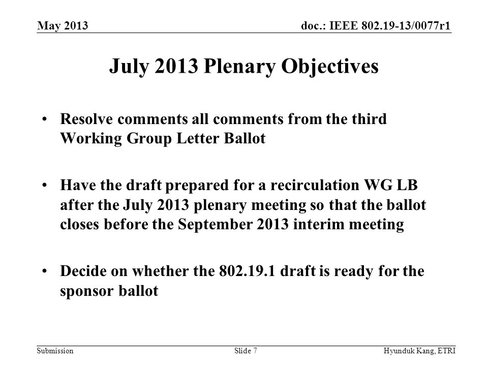 doc.: IEEE /0077r1 Submission July 2013 Plenary Objectives Resolve comments all comments from the third Working Group Letter Ballot Have the draft prepared for a recirculation WG LB after the July 2013 plenary meeting so that the ballot closes before the September 2013 interim meeting Decide on whether the draft is ready for the sponsor ballot May 2013 Hyunduk Kang, ETRISlide 7