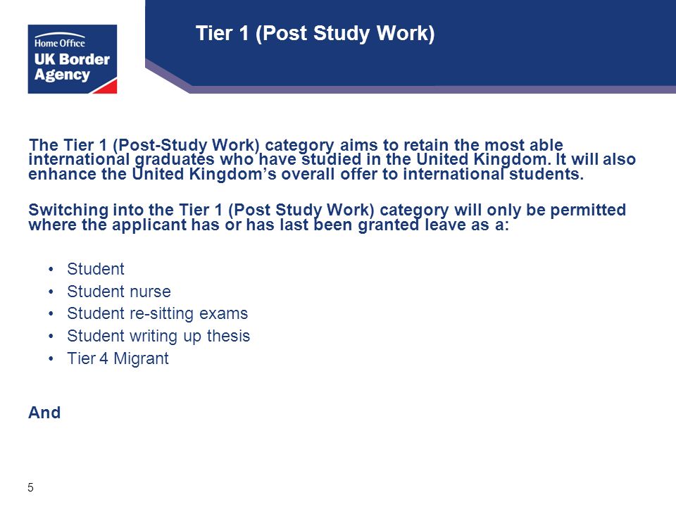 5 Tier 1 (Post Study Work) The Tier 1 (Post-Study Work) category aims to retain the most able international graduates who have studied in the United Kingdom.