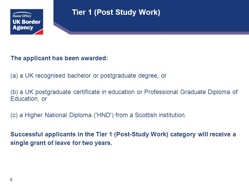 6 Tier 1 (Post Study Work) The applicant has been awarded: (a) a UK recognised bachelor or postgraduate degree, or (b) a UK postgraduate certificate in education or Professional Graduate Diploma of Education, or (c) a Higher National Diploma ( HND ) from a Scottish institution.