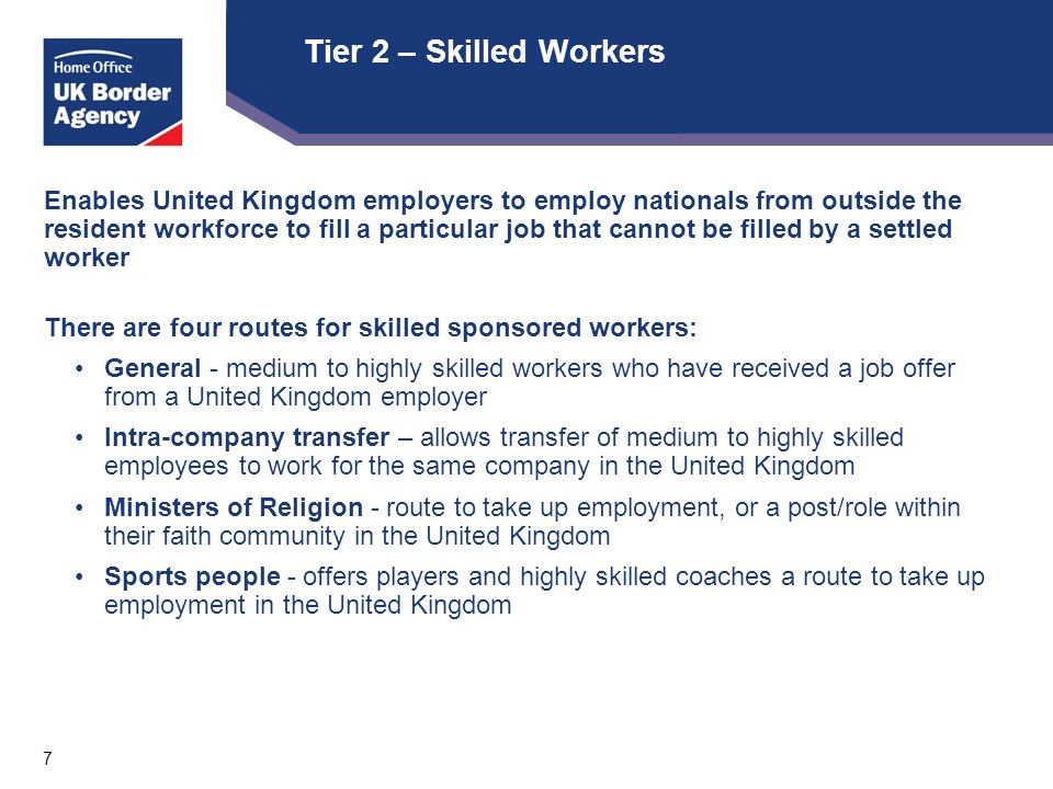 7 Tier 2 – Skilled Workers Enables United Kingdom employers to employ nationals from outside the resident workforce to fill a particular job that cannot be filled by a settled worker There are four routes for skilled sponsored workers: General - medium to highly skilled workers who have received a job offer from a United Kingdom employer Intra-company transfer – allows transfer of medium to highly skilled employees to work for the same company in the United Kingdom Ministers of Religion - route to take up employment, or a post/role within their faith community in the United Kingdom Sports people - offers players and highly skilled coaches a route to take up employment in the United Kingdom