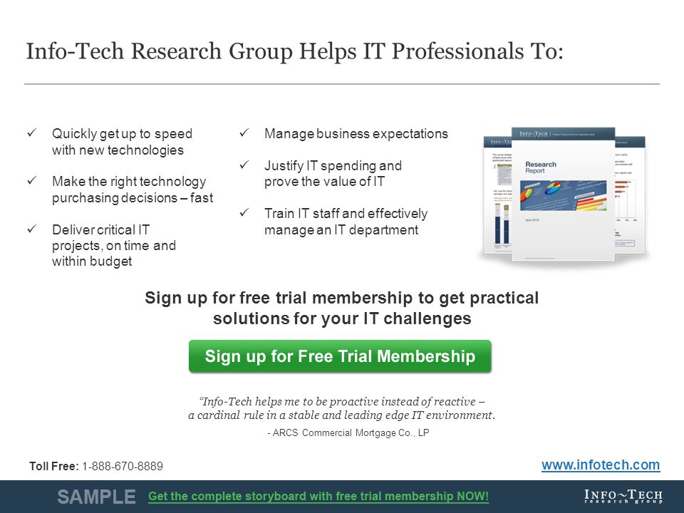 Info-Tech Research Group10 Info-Tech Research Group Helps IT Professionals To: Sign up for free trial membership to get practical solutions for your IT challenges   Quickly get up to speed with new technologies Make the right technology purchasing decisions – fast Deliver critical IT projects, on time and within budget Manage business expectations Justify IT spending and prove the value of IT Train IT staff and effectively manage an IT department Info-Tech helps me to be proactive instead of reactive – a cardinal rule in a stable and leading edge IT environment.