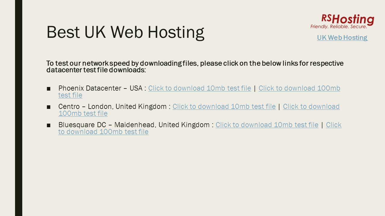 Best UK Web Hosting To test our network speed by downloading files, please click on the below links for respective datacenter test file downloads: ■Phoenix Datacenter – USA : Click to download 10mb test file | Click to download 100mb test fileClick to download 10mb test fileClick to download 100mb test file ■Centro – London, United Kingdom : Click to download 10mb test file | Click to download 100mb test fileClick to download 10mb test fileClick to download 100mb test file ■Bluesquare DC – Maidenhead, United Kingdom : Click to download 10mb test file | Click to download 100mb test fileClick to download 10mb test fileClick to download 100mb test file UK Web Hosting