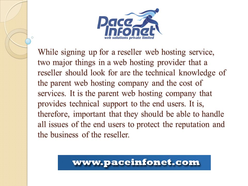 While signing up for a reseller web hosting service, two major things in a web hosting provider that a reseller should look for are the technical knowledge of the parent web hosting company and the cost of services.