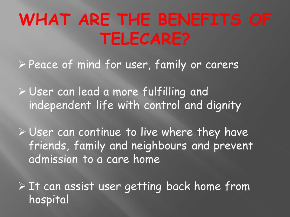  Peace of mind for user, family or carers  User can lead a more fulfilling and independent life with control and dignity  User can continue to live where they have friends, family and neighbours and prevent admission to a care home  It can assist user getting back home from hospital WHAT ARE THE BENEFITS OF TELECARE