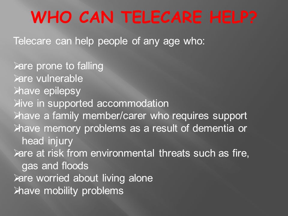 Telecare can help people of any age who:  are prone to falling  are vulnerable  have epilepsy  live in supported accommodation  have a family member/carer who requires support  have memory problems as a result of dementia or head injury  are at risk from environmental threats such as fire, gas and floods  are worried about living alone  have mobility problems WHO CAN TELECARE HELP