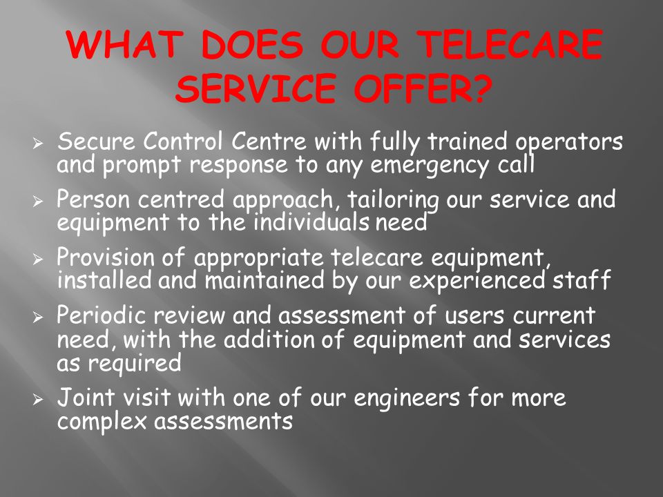  Secure Control Centre with fully trained operators and prompt response to any emergency call  Person centred approach, tailoring our service and equipment to the individuals need  Provision of appropriate telecare equipment, installed and maintained by our experienced staff  Periodic review and assessment of users current need, with the addition of equipment and s ervices as required  Joint visit with one of our engineers for more complex assessments WHAT DOES OUR TELECARE SERVICE OFFER