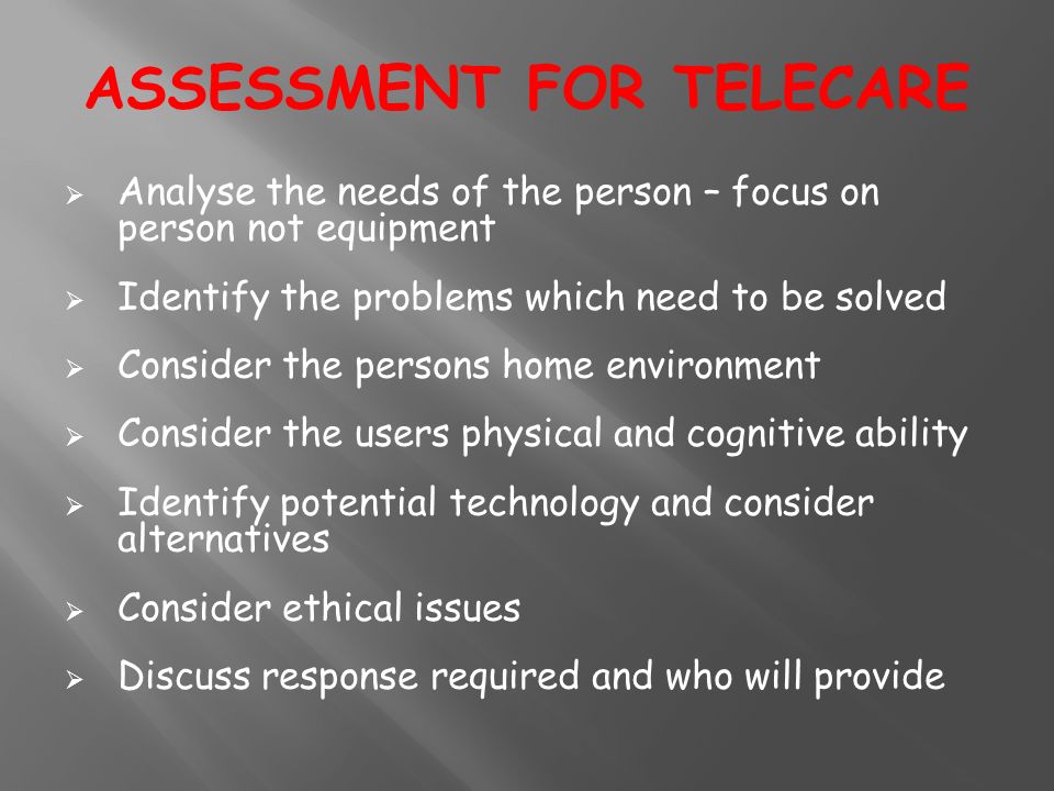  Analyse the needs of the person – focus on person not equipment  Identify the problems which need to be solved  Consider the persons home environment  Consider the users physical and cognitive ability  Identify potential technology and consider alternatives  Consider ethical issues  Discuss response required and who will provide ASSESSMENT FOR TELECARE