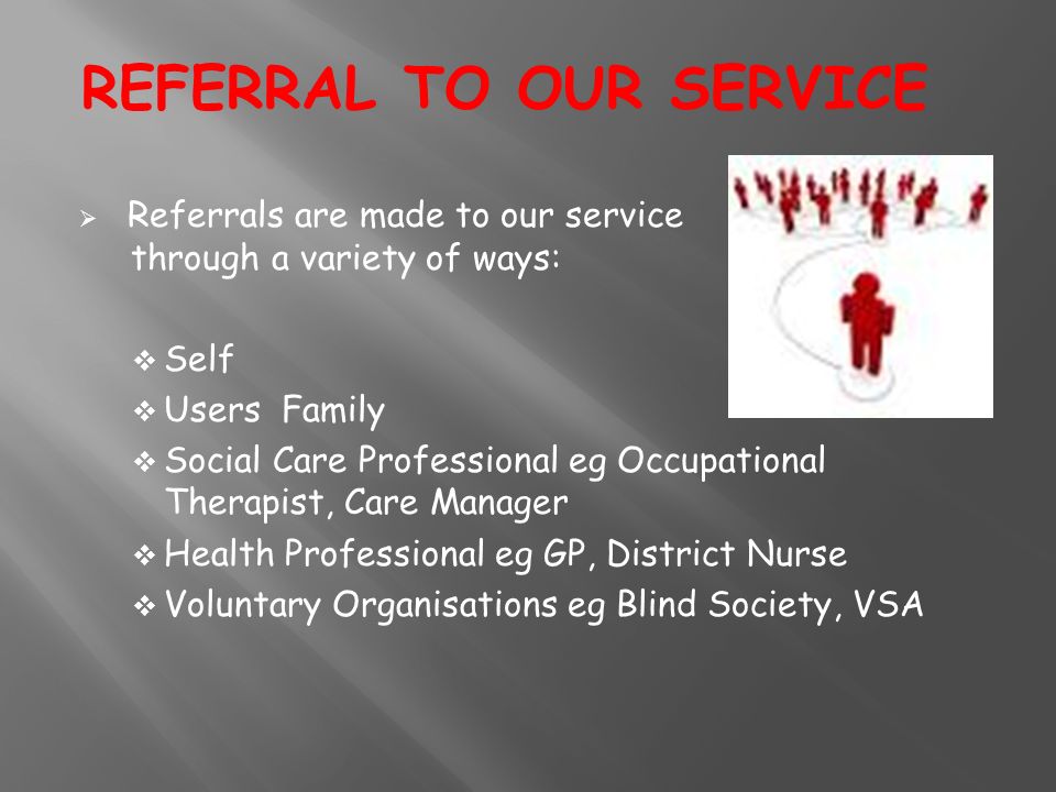  Referrals are made to our service through a variety of ways:  Self  Users Family  Social Care Professional eg Occupational Therapist, Care Manager  Health Professional eg GP, District Nurse  Voluntary Organisations eg Blind Society, VSA REFERRAL TO OUR SERVICE