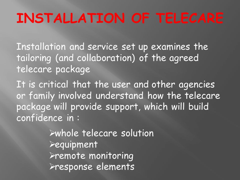 Installation and service set up examines the tailoring (and collaboration) of the agreed telecare package It is critical that the user and other agencies or family involved understand how the telecare package will provide support, which will build confidence in :  whole telecare solution  equipment  remote monitoring  response elements INSTALLATION OF TELECARE