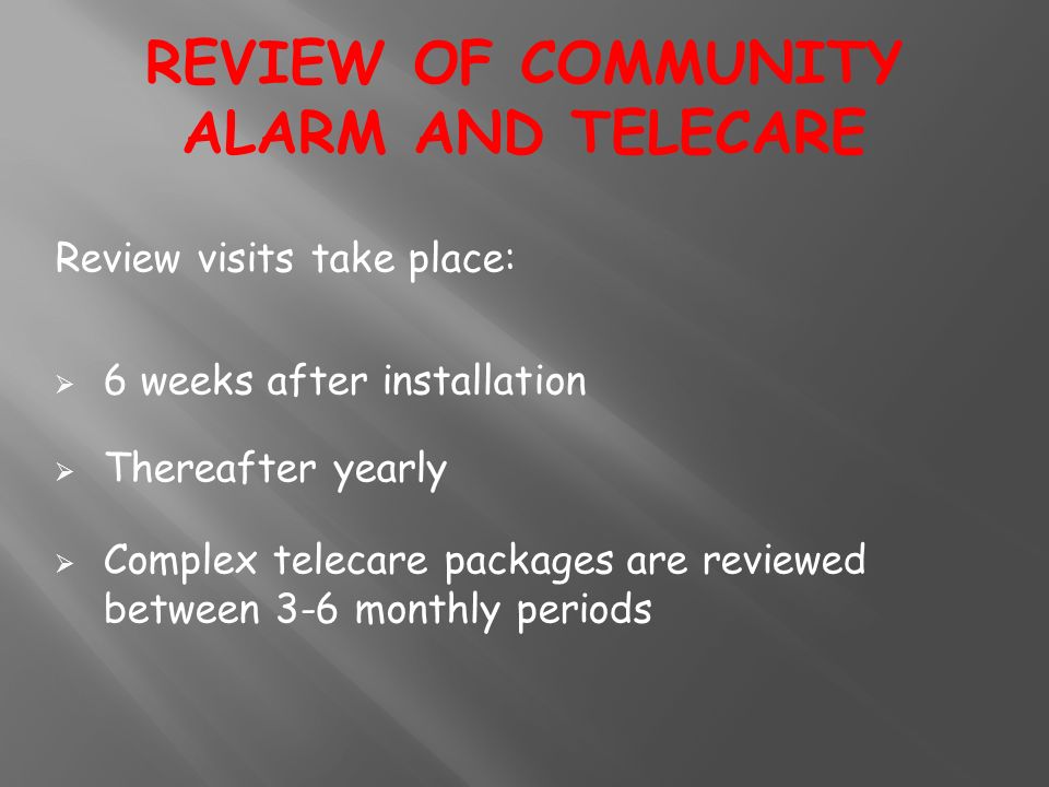 Review visits take place:  6 weeks after installation  Thereafter yearly  Complex telecare packages are reviewed between 3-6 monthly periods REVIEW OF COMMUNITY ALARM AND TELECARE