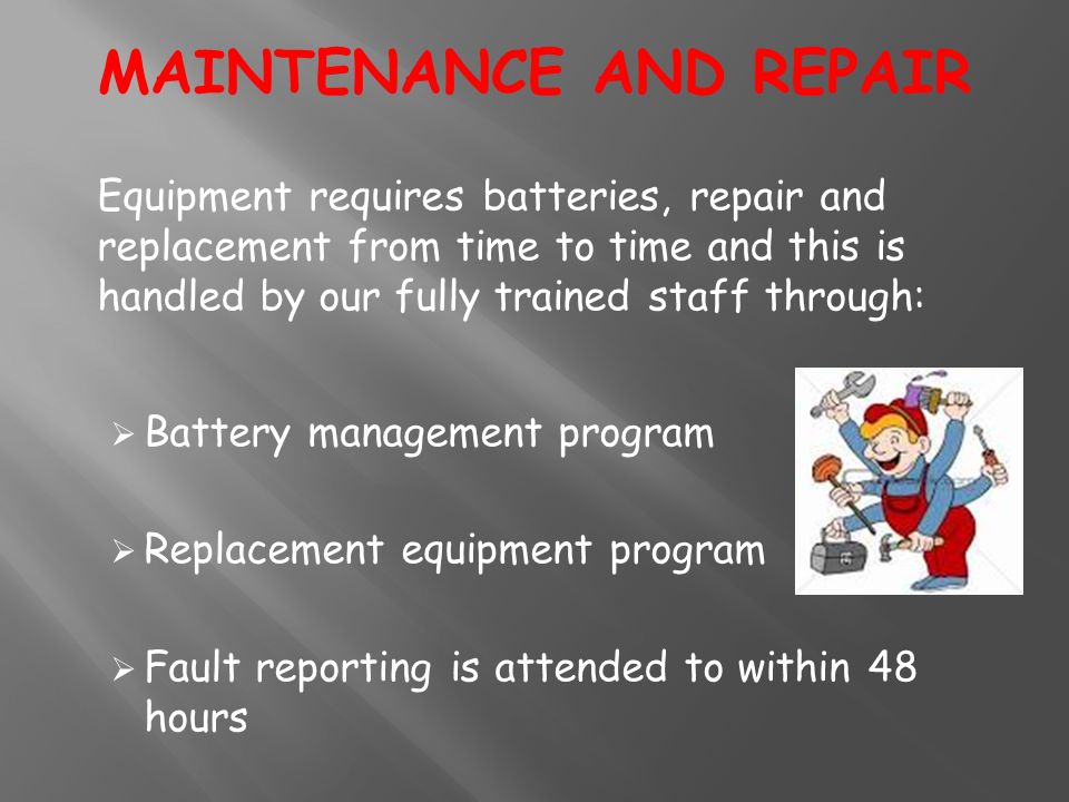 Equipment requires batteries, repair and replacement from time to time and this is handled by our fully trained staff through:  Battery management program  Replacement equipment program  Fault reporting is attended to within 48 hours MAINTENANCE AND REPAIR