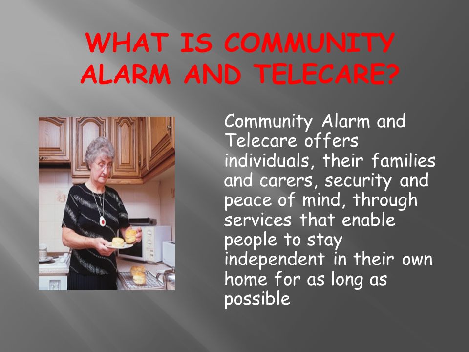 Community Alarm and Telecare offers individuals, their families and carers, security and peace of mind, through services that enable people to stay independent in their own home for as long as possible WHAT IS COMMUNITY ALARM AND TELECARE