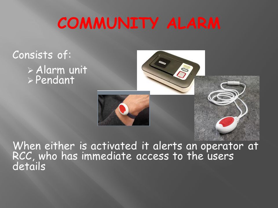 Consists of:  Alarm unit  Pendant When either is activated it alerts an operator at RCC, who has immediate access to the users details COMMUNITY ALARM