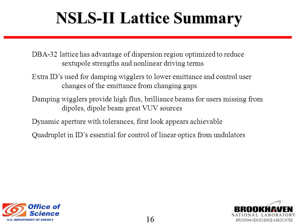 16 BROOKHAVEN SCIENCE ASSOCIATES 16 BROOKHAVEN SCIENCE ASSOCIATES NSLS-II Lattice Summary DBA-32 lattice has advantage of dispersion region optimized to reduce sextupole strengths and nonlinear driving terms Extra ID’s used for damping wigglers to lower emittance and control user changes of the emittance from changing gaps Damping wigglers provide high flux, brilliance beams for users missing from dipoles, dipole beam great VUV sources Dynamic aperture with tolerances, first look appears achievable Quadruplet in ID’s essential for control of linear optics from undulators