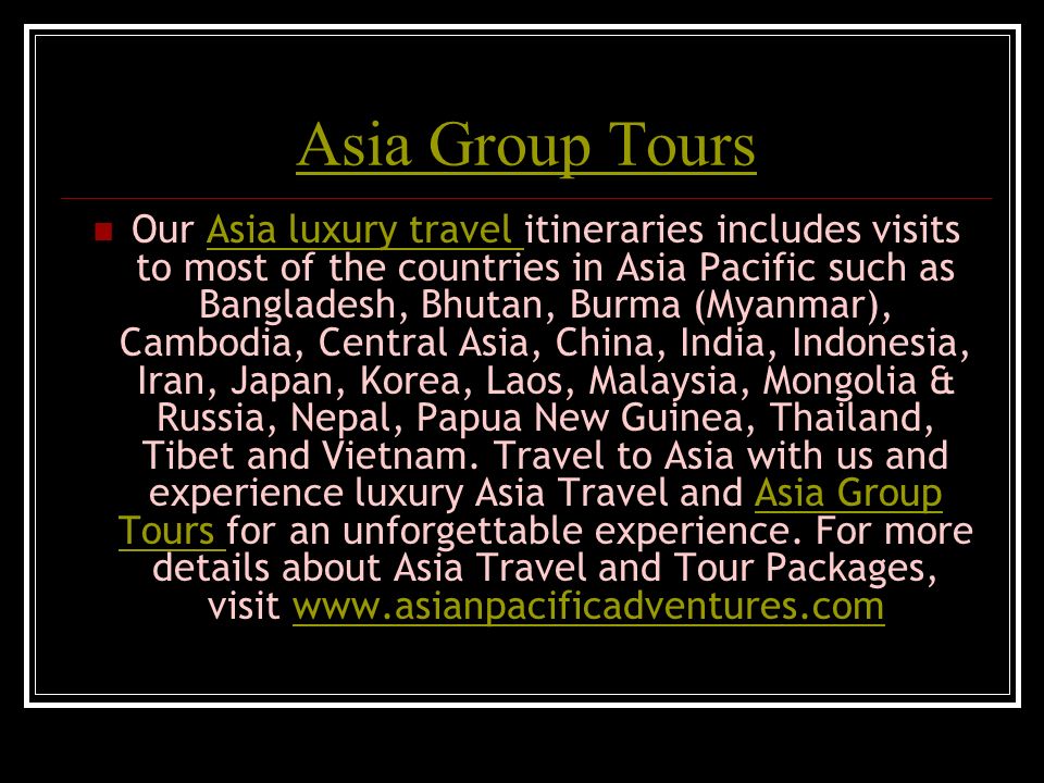 Asia Group Tours Our Asia luxury travel itineraries includes visits to most of the countries in Asia Pacific such as Bangladesh, Bhutan, Burma (Myanmar), Cambodia, Central Asia, China, India, Indonesia, Iran, Japan, Korea, Laos, Malaysia, Mongolia & Russia, Nepal, Papua New Guinea, Thailand, Tibet and Vietnam.