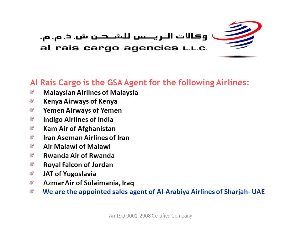 Al Rais Cargo is the GSA Agent for the following Airlines: Malaysian Airlines of Malaysia Kenya Airways of Kenya Yemen Airways of Yemen Indigo Airlines of India Kam Air of Afghanistan Iran Aseman Airlines of Iran Air Malawi of Malawi Rwanda Air of Rwanda Royal Falcon of Jordan JAT of Yugoslavia Azmar Air of Sulaimania, Iraq We are the appointed sales agent of Al-Arabiya Airlines of Sharjah- UAE An ISO Certified Company