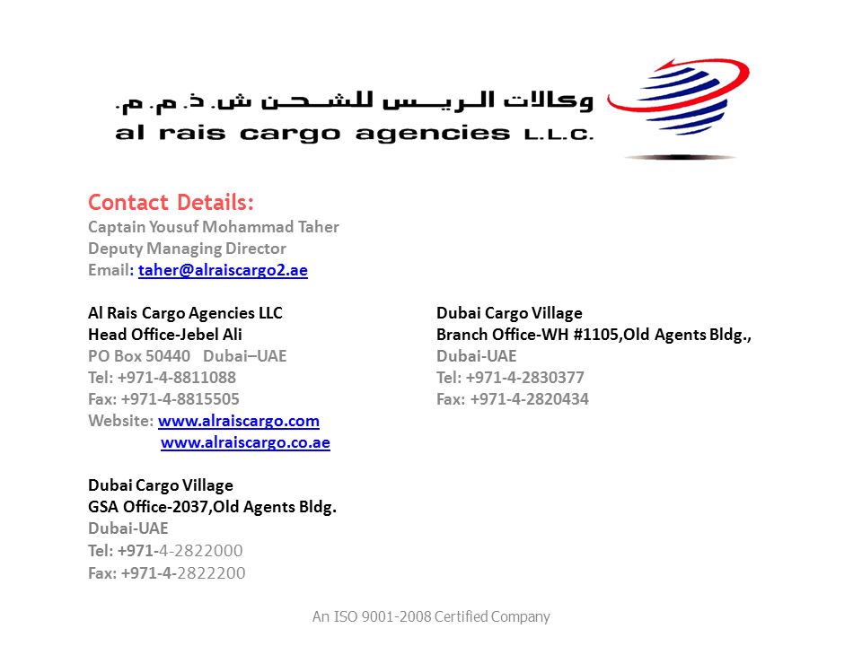 Contact Details: Captain Yousuf Mohammad Taher Deputy Managing Director   Al Rais Cargo Agencies LLC Dubai Cargo Village Head Office-Jebel Ali Branch Office-WH #1105,Old Agents Bldg., PO Box Dubai–UAE Dubai-UAE Tel: Tel: Fax: Fax: Website:     Dubai Cargo Village GSA Office-2037,Old Agents Bldg.
