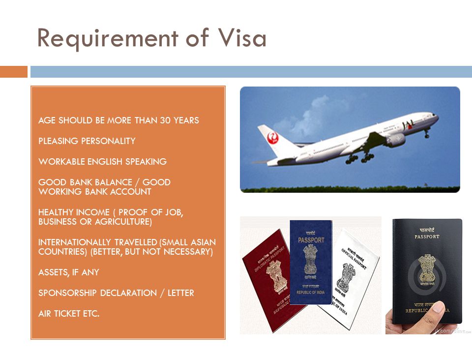 Requirement of Visa AGE SHOULD BE MORE THAN 30 YEARS PLEASING PERSONALITY WORKABLE ENGLISH SPEAKING GOOD BANK BALANCE / GOOD WORKING BANK ACCOUNT HEALTHY INCOME ( PROOF OF JOB, BUSINESS OR AGRICULTURE) INTERNATIONALLY TRAVELLED (SMALL ASIAN COUNTRIES) (BETTER, BUT NOT NECESSARY) ASSETS, IF ANY SPONSORSHIP DECLARATION / LETTER AIR TICKET ETC.
