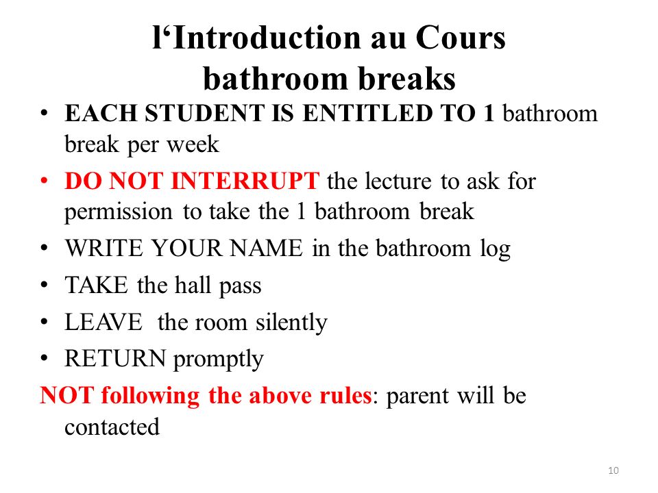 l‘Introduction au Cours bathroom breaks EACH STUDENT IS ENTITLED TO 1 bathroom break per week DO NOT INTERRUPT the lecture to ask for permission to take the 1 bathroom break WRITE YOUR NAME in the bathroom log TAKE the hall pass LEAVE the room silently RETURN promptly NOT following the above rules: parent will be contacted 10