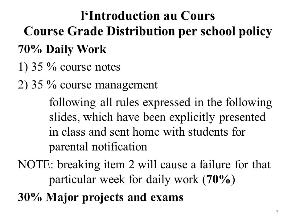 l‘Introduction au Cours Course Grade Distribution per school policy 70% Daily Work 1) 35 % course notes 2) 35 % course management following all rules expressed in the following slides, which have been explicitly presented in class and sent home with students for parental notification NOTE: breaking item 2 will cause a failure for that particular week for daily work (70%) 30% Major projects and exams 3