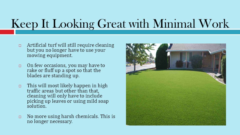 Keep It Looking Great with Minimal Work  Artificial turf will still require cleaning but you no longer have to use your mowing equipment.