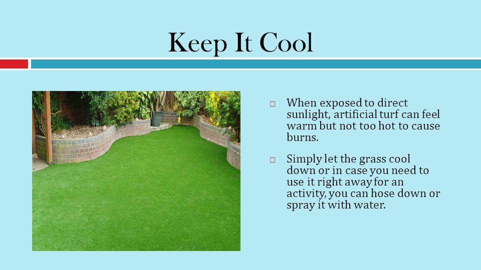 Keep It Cool  When exposed to direct sunlight, artificial turf can feel warm but not too hot to cause burns.
