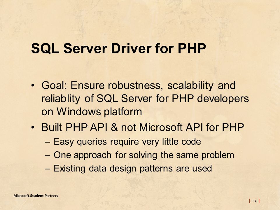 [ 14 ] SQL Server Driver for PHP Goal: Ensure robustness, scalability and reliablity of SQL Server for PHP developers on Windows platform Built PHP API & not Microsoft API for PHP –Easy queries require very little code –One approach for solving the same problem –Existing data design patterns are used