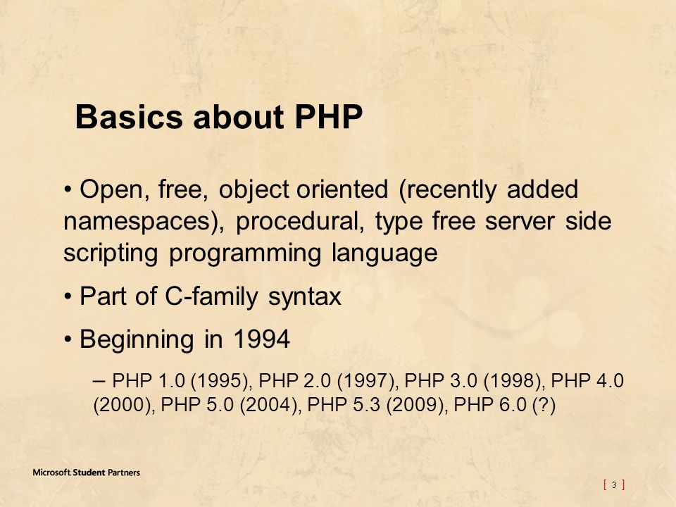 [ 3 ] Basics about PHP Open, free, object oriented (recently added namespaces), procedural, type free server side scripting programming language Part of C-family syntax Beginning in 1994 – PHP 1.0 (1995), PHP 2.0 (1997), PHP 3.0 (1998), PHP 4.0 (2000), PHP 5.0 (2004), PHP 5.3 (2009), PHP 6.0 ( )