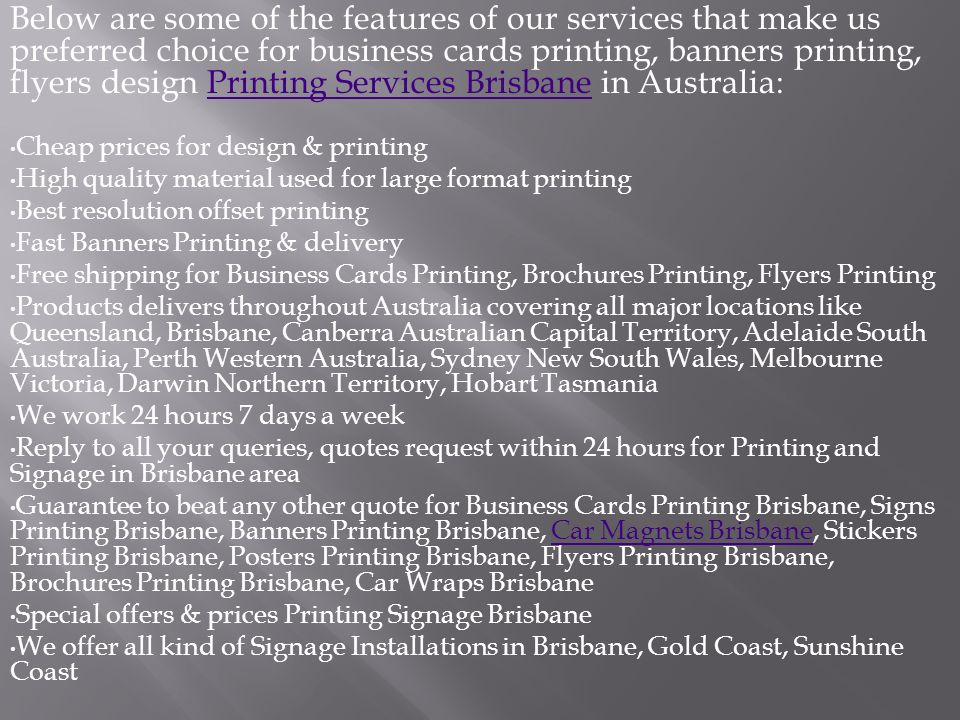 Below are some of the features of our services that make us preferred choice for business cards printing, banners printing, flyers design Printing Services Brisbane in Australia:Printing Services Brisbane Cheap prices for design & printing High quality material used for large format printing Best resolution offset printing Fast Banners Printing & delivery Free shipping for Business Cards Printing, Brochures Printing, Flyers Printing Products delivers throughout Australia covering all major locations like Queensland, Brisbane, Canberra Australian Capital Territory, Adelaide South Australia, Perth Western Australia, Sydney New South Wales, Melbourne Victoria, Darwin Northern Territory, Hobart Tasmania We work 24 hours 7 days a week Reply to all your queries, quotes request within 24 hours for Printing and Signage in Brisbane area Guarantee to beat any other quote for Business Cards Printing Brisbane, Signs Printing Brisbane, Banners Printing Brisbane, Car Magnets Brisbane, Stickers Printing Brisbane, Posters Printing Brisbane, Flyers Printing Brisbane, Brochures Printing Brisbane, Car Wraps BrisbaneCar Magnets Brisbane Special offers & prices Printing Signage Brisbane We offer all kind of Signage Installations in Brisbane, Gold Coast, Sunshine Coast