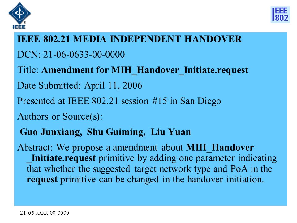 21-05-xxxx IEEE MEDIA INDEPENDENT HANDOVER DCN: Title: Amendment for MIH_Handover_Initiate.request Date Submitted: April 11, 2006 Presented at IEEE session #15 in San Diego Authors or Source(s): Guo Junxiang, Shu Guiming, Liu Yuan Abstract: We propose a amendment about MIH_Handover _Initiate.request primitive by adding one parameter indicating that whether the suggested target network type and PoA in the request primitive can be changed in the handover initiation.