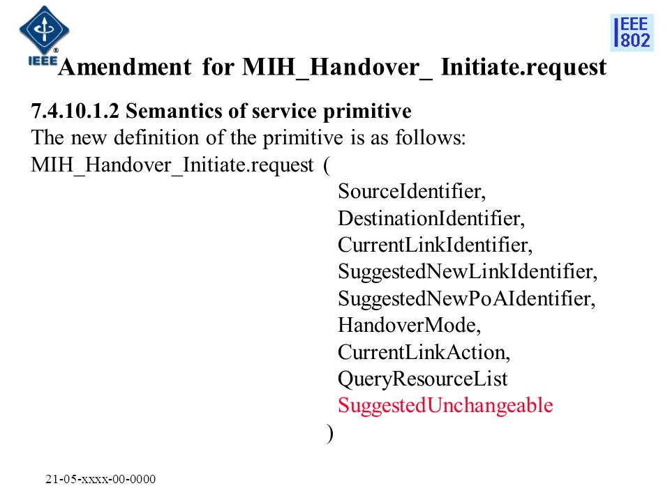 21-05-xxxx Amendment for MIH_Handover_ Initiate.request Semantics of service primitive The new definition of the primitive is as follows: MIH_Handover_Initiate.request ( SourceIdentifier, DestinationIdentifier, CurrentLinkIdentifier, SuggestedNewLinkIdentifier, SuggestedNewPoAIdentifier, HandoverMode, CurrentLinkAction, QueryResourceList SuggestedUnchangeable )