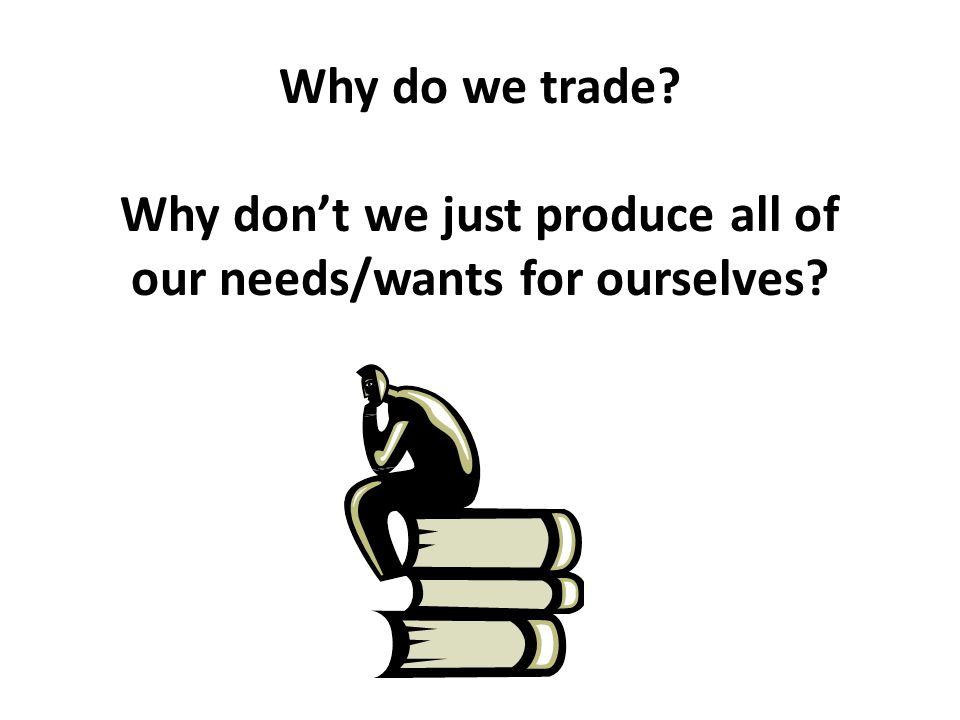Why do we trade Why don’t we just produce all of our needs/wants for ourselves