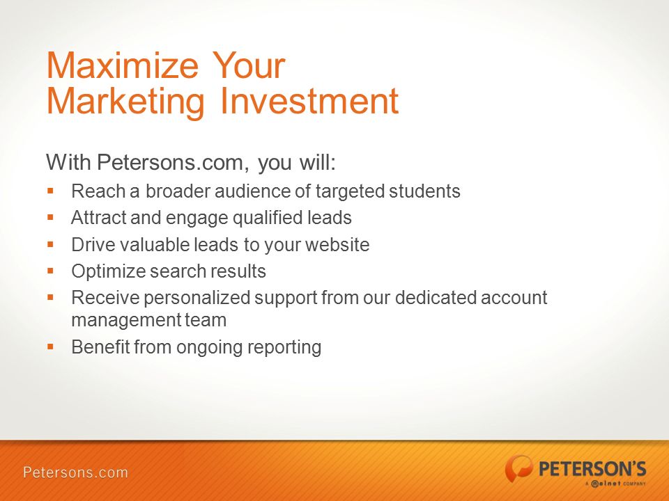 Maximize Your Marketing Investment With Petersons.com, you will:  Reach a broader audience of targeted students  Attract and engage qualified leads  Drive valuable leads to your website  Optimize search results  Receive personalized support from our dedicated account management team  Benefit from ongoing reporting