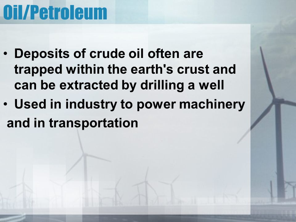 Oil/Petroleum Deposits of crude oil often are trapped within the earth s crust and can be extracted by drilling a well Used in industry to power machinery and in transportation