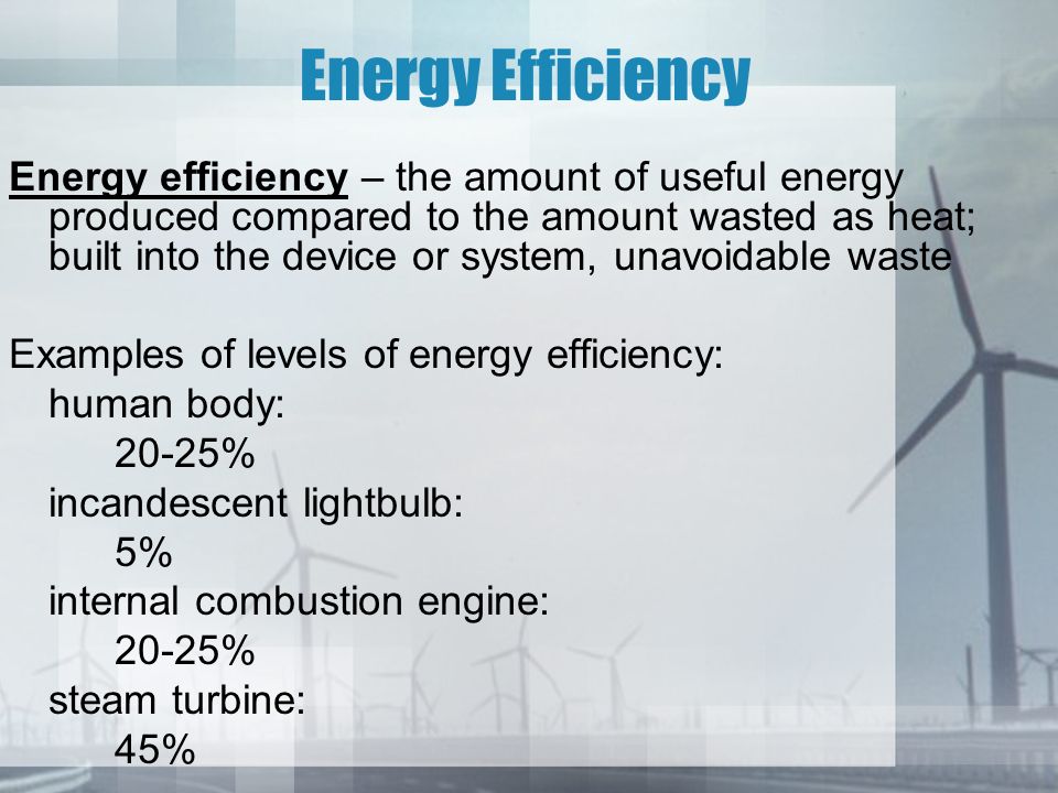 Energy Efficiency Energy efficiency – the amount of useful energy produced compared to the amount wasted as heat; built into the device or system, unavoidable waste Examples of levels of energy efficiency: human body: 20-25% incandescent lightbulb: 5% internal combustion engine: 20-25% steam turbine: 45%