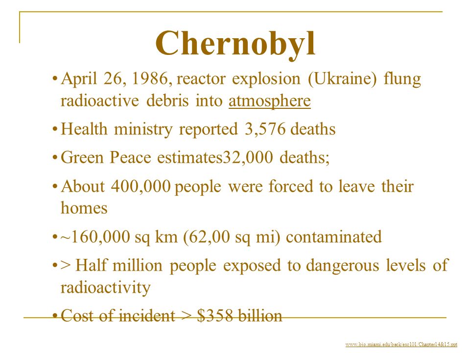 Chernobyl April 26, 1986, reactor explosion (Ukraine) flung radioactive debris into atmosphereatmosphere Health ministry reported 3,576 deaths Green Peace estimates32,000 deaths; About 400,000 people were forced to leave their homes ~160,000 sq km (62,00 sq mi) contaminated > Half million people exposed to dangerous levels of radioactivity Cost of incident > $358 billion
