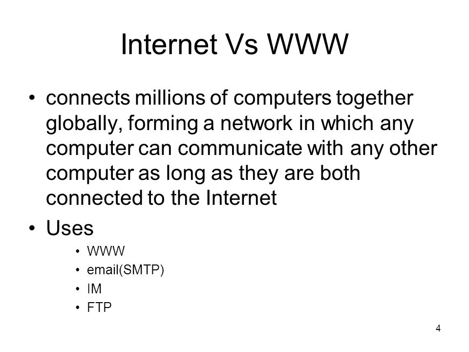 4 Internet Vs WWW connects millions of computers together globally, forming a network in which any computer can communicate with any other computer as long as they are both connected to the Internet Uses WWW  (SMTP) IM FTP