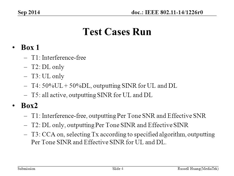 doc.: IEEE /1226r0 Submission Test Cases Run Box 1 –T1: Interference-free –T2: DL only –T3: UL only –T4: 50%UL + 50%DL, outputting SINR for UL and DL –T5: all active, outputting SINR for UL and DL Box2 –T1: Interference-free, outputting Per Tone SNR and Effective SNR –T2: DL only, outputting Per Tone SINR and Effective SINR –T3: CCA on, selecting Tx according to specified algorithm, outputting Per Tone SINR and Effective SINR for UL and DL.