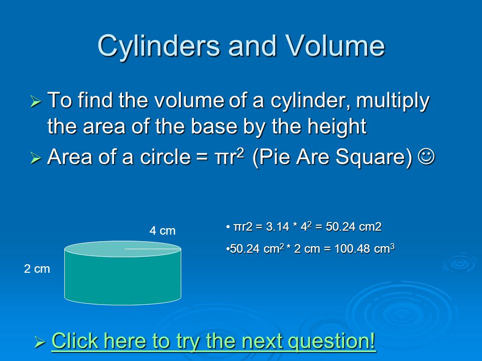 Cylinders and Volume  To find the volume of a cylinder, multiply the area of the base by the height  Area of a circle = πr 2 (Pie Are Square)  Area of a circle = πr 2 (Pie Are Square) 4 cm 2 cm πr2 = 3.14 * 4 2 = cm cm 2 * 2 cm = cm cm 2 * 2 cm = cm 3  Click here to try the next question.