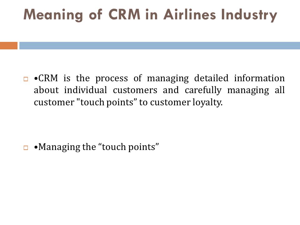 Meaning of CRM in Airlines Industry  CRM is the process of managing detailed information about individual customers and carefully managing all customer touch points to customer loyalty.