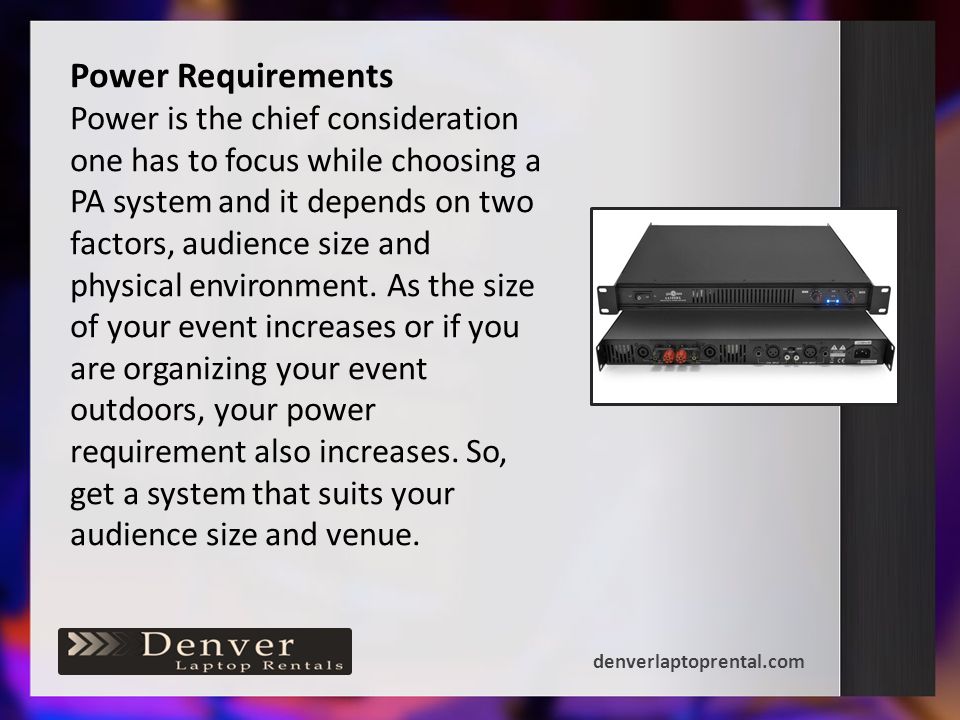 Power Requirements Power is the chief consideration one has to focus while choosing a PA system and it depends on two factors, audience size and physical environment.