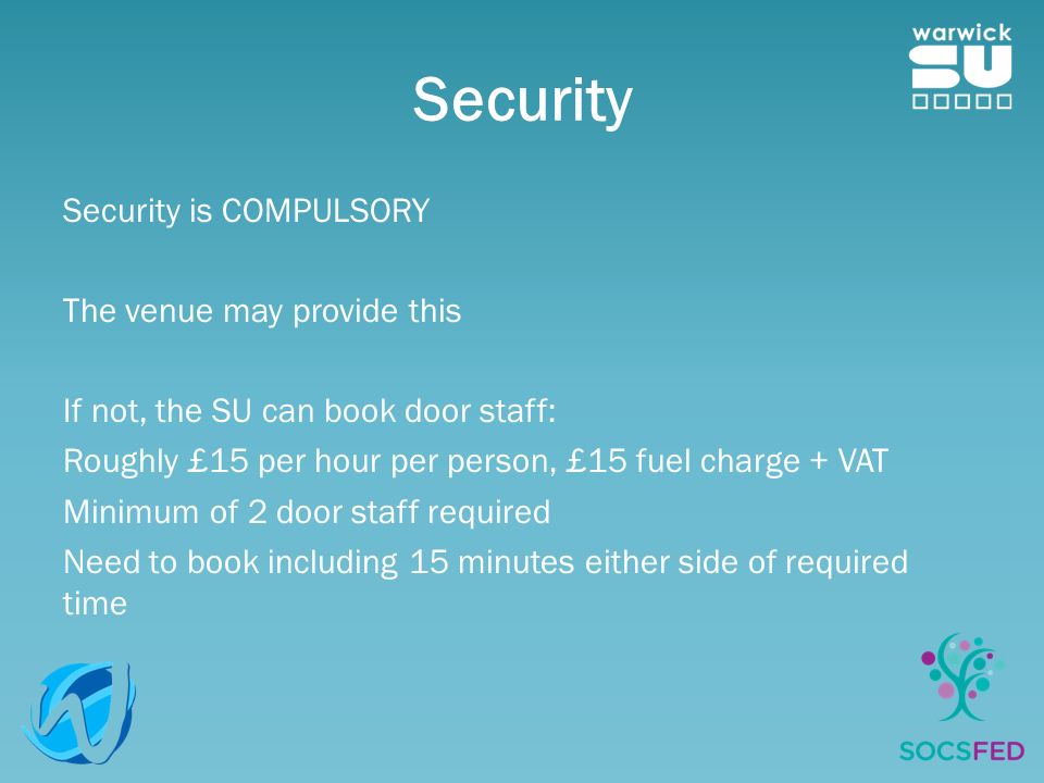 Security Security is COMPULSORY The venue may provide this If not, the SU can book door staff: Roughly £15 per hour per person, £15 fuel charge + VAT Minimum of 2 door staff required Need to book including 15 minutes either side of required time