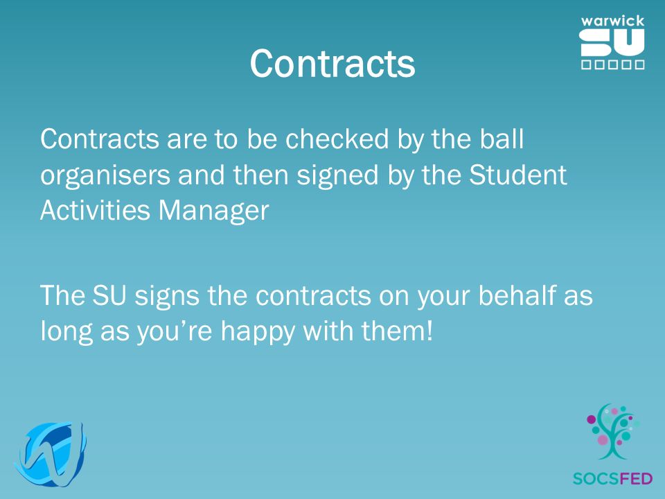 Contracts Contracts are to be checked by the ball organisers and then signed by the Student Activities Manager The SU signs the contracts on your behalf as long as you’re happy with them!